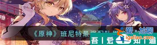 原神班尼特*強(qiáng)配隊思路一覽 具體介紹？